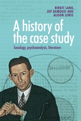 A History of the Case Study: Sexology, Psychoanalysis, Literature by Joy Damousi, Birgit Lang, Alison Lewis