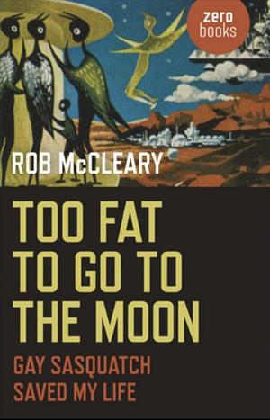 Too Fat to go to the Moon: Gay Sasquatch Saved My Life by Rob McCleary