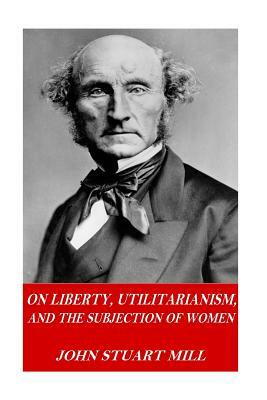 On Liberty, Utilitarianism, and The Subjection of Women by John Stuart Mill