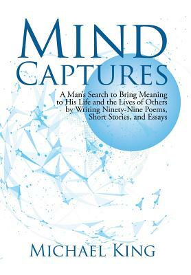Mind Captures: A Man's Search to Bring Meaning to His Life and the Lives of Others by Writing Ninety-Nine Poems, Short Stories, and E by Michael King