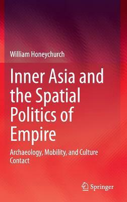 Inner Asia and the Spatial Politics of Empire: Archaeology, Mobility, and Culture Contact by William Honeychurch