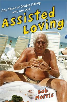 Assisted Loving: True Tales of Double Dating with My Dad by Bob Morris