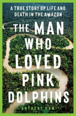 The Man Who Loved Pink Dolphins: A True Story of Life and Death in the Amazon by Anthony Ham