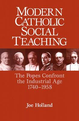 Modern Catholic Social Teaching: The Popes Confront the Industrial Age 1740-1958 by Joe Holland