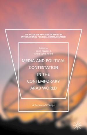 Media and Political Contestation in the Contemporary Arab World: A Decade of Change by Lena Jayyusi, Anne Sofie Roald