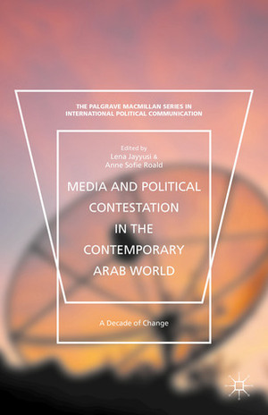 Media and Political Contestation in the Contemporary Arab World: A Decade of Change by Anne Sofie Roald, Lena Jayyusi