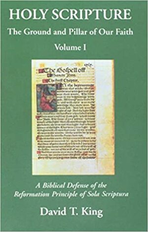 Holy Scripture: The Ground And Pillar Of Our Faith, Volume I: A Biblical Defense Of The Reformation Principle Of Sola Scriptura by James R. White, William A. Webster, David T. King