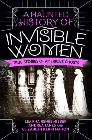 A Haunted History of Invisible Women: True Stories of America's Ghosts by Leanna Renee Hieber, Elizabeth Kerri Mahon, Andrea Janes