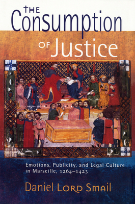 The Consumption of Justice: Emotions, Publicity, and Legal Culture in Marseille, 1264-1423 by Daniel Lord Smail