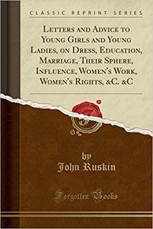 Letters and Advice to Young Girls and Young Ladies, on Dress, Education, Marriage, Their Sphere, Influence, Women's Work, Women's Rights, &c. &c by John Ruskin