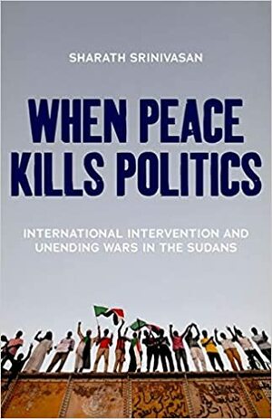 When Peace Kills Politics: International Intervention and Unending Wars in the Sudans by Sharath Srinivasan