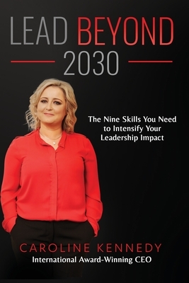 Lead Beyond 2030: The Nine Skills You Need To Intensify Your Leadership Impact by Caroline Kennedy