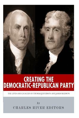 Creating the Democratic-Republican Party: The Lives and Legacies of Thomas Jefferson and James Madison by Charles River Editors