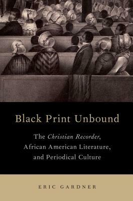 Black Print Unbound: The Christian Recorder, African American Literature, and Periodical Culture by Eric Gardner