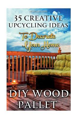 DIY Wood Pallet Projects: 35 Creative Upcycling Ideas To Decorate Your Home: (Wood Pallet, DIY Projects, DIY Household Tips, DIY Palette Project by Nicholas White