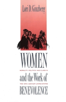 Women and the Work of Benevolence: Morality, Politics, and Class in the Nineteenth-Century United States by Lori D. Ginzberg