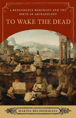 To Wake the Dead: A Renaissance Merchant and the Birth of Archaeology by Marina Belozerskaya