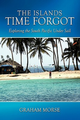The Islands Time Forgot: Exploring the South Pacific Under Sail by Graham Morse