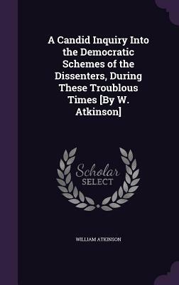 A Candid Inquiry Into the Democratic Schemes of the Dissenters, During These Troublous Times [By W. Atkinson] by William Atkinson