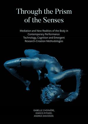 Through the Prism of the Senses: Mediation and New Realities of the Body in Contemporary Performance Technology, Cognition and Emergent Research-creation Methodologies by Andrea Davidson, Isabelle Choinière, Enrico Pitozzi