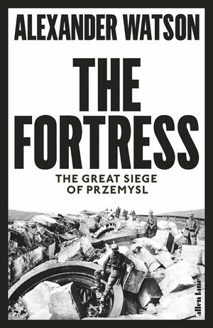 The Fortress: The Siege of Przemyśl and the Making of Europe's Bloodlands by Alexander Watson