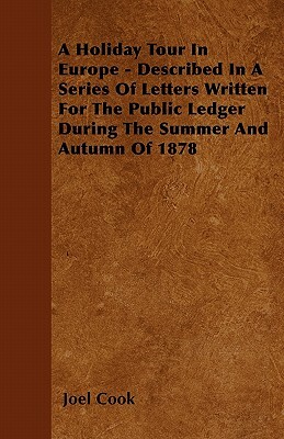 A Holiday Tour In Europe - Described In A Series Of Letters Written For The Public Ledger During The Summer And Autumn Of 1878 by Joel Cook