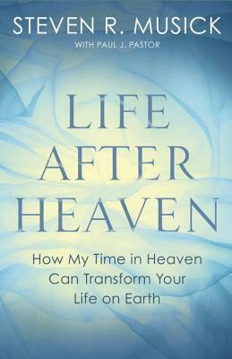 Life After Heaven: How My Time in Heaven Can Transform Your Life on Earth by Paul J. Pastor, Steven R. Musick