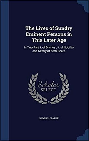 The Lives of Sundry Eminent Persons in This Later Age: In Two Parts; I. of Divines, II. of Nobility and Gentry of Both Sexes by Samuel Clark