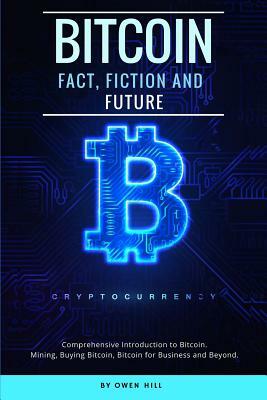 Bitcoin: Fact, Fiction and Future. Comprehensive Introduction to Bitcoin. Mining, Buying Bitcoin, Bitcoin for Business and Beyo by Owen Hill