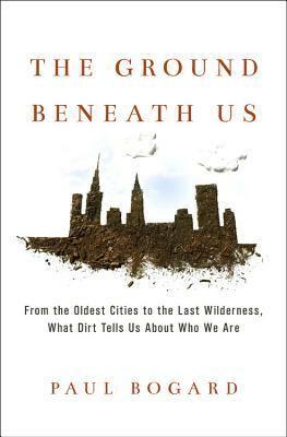 The Ground Beneath Us: From the Oldest Cities to the Last Wilderness, What Dirt Tells Us about Who We Are by Paul Bogard