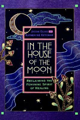 In the House of the Moon: Reclaiming the Feminine Spirit Healing by Jason Elias, Katherine Ketcham