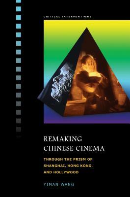 Remaking Chinese Cinema: Through the Prism of Shanghai, Hong Kong, and Hollywood by Yiman Wang