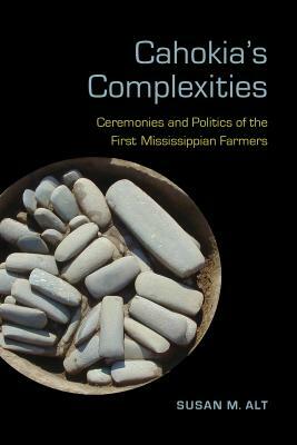 Cahokia's Complexities: Ceremonies and Politics of the First Mississippian Farmers by Susan M. Alt