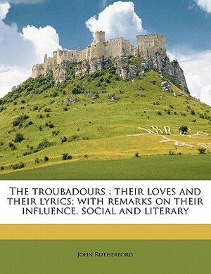 The Troubadours: Their Loves and Their Lyrics; With Remarks on Their Influence, Social and Literary by John Rutherford