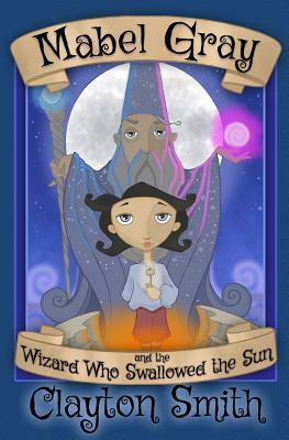Mabel Gray and the Wizard Who Swallowed the Sun by Clayton Smith
