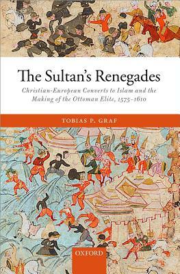 The Sultan's Renegades: Christian-European Converts to Islam and the Making of the Ottoman Elite, 1575-1610 by Tobias P. Graf