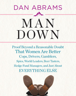Man Down: Proof Beyond a Reasonable Doubt That Women Are Better Cops, Drivers, Gamblers, Spies, World Leaders, Beer Tasters, Hedge Fund Managers, and Just About Everything Else by Dan Abrams