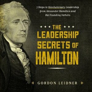 The Leadership Secrets of Hamilton: 7 Steps to Revolutionary Leadership from Alexander Hamilton and the Founding Fathers by Gordon Leidner