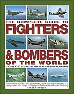The Complete Guide to Fighters & Bombers of the World: An Illustrated History of the World's Greatest Military Aircraft, from the Pioneering Days of Air Fighting in World War I Through to the Jet Fighters and Stealth Bombers of the Present Day by Francis Crosby