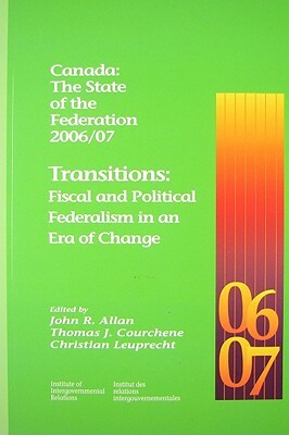 Canada: The State of the Federation 2006/07: Transitions: Fiscal and Political Federalism in an Era of Change by John R. Allan, Christian Leuprecht, Thomas J. Courchene