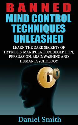 Banned Mind Control Techniques Unleashed: Learn The Dark Secrets Of Hypnosis, Manipulation, Deception, Persuasion, Brainwashing And Human Psychology by Daniel Smith