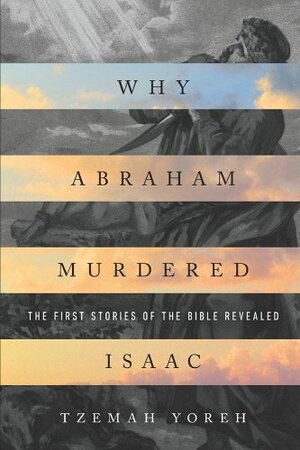 Why Abraham Murdered Isaac: The First Stories of the Bible Revealed by Tzemah Yoreh