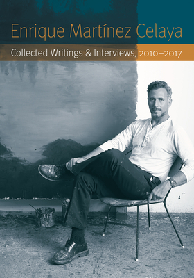 Enrique Martínez Celaya: Collected Writings and Interviews, 2010-2017 by Enrique Martinez Celaya, Enrique Martínez Celaya