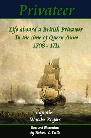 Privateer - Life aboard a British Privateer in the time of Queen Anne. 1708 - 1711, Annotated, and illustrated Author's edition. (Historic Characters) by Robert C. Leslie, Woodes Rogers