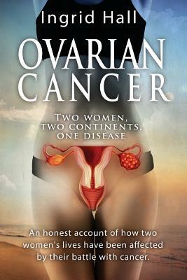 Ovarian Cancer: two women, two continents, one disease: An honest account of how two women's lives have been affected by their battle by Ingrid Hall