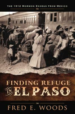Finding Refuge in El Paso: The 1912 Mormon Exodus from Mexico by Fred E. Woods