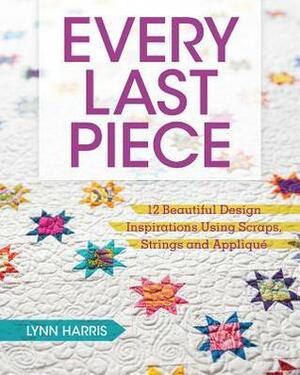 Every Last Piece: 12 Beautiful Design Inspirations Using Scraps, Strings and Applique by Lynn Harris