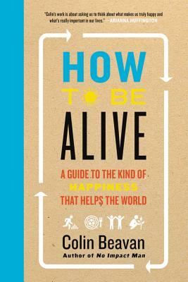 How to Be Alive: A Guide to the Kind of Happiness That Helps the World by Colin Beavan