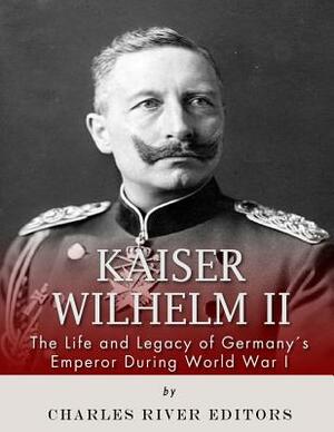 Kaiser Wilhelm II: The Life and Legacy of Germany's Emperor during World War I by Charles River Editors