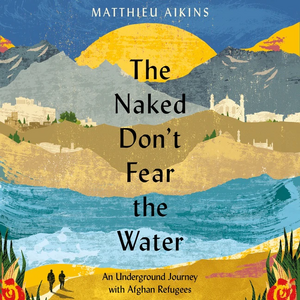 The Naked Don't Fear the Water: An Underground Journey with Afghan Refugees by Matthieu Aikins